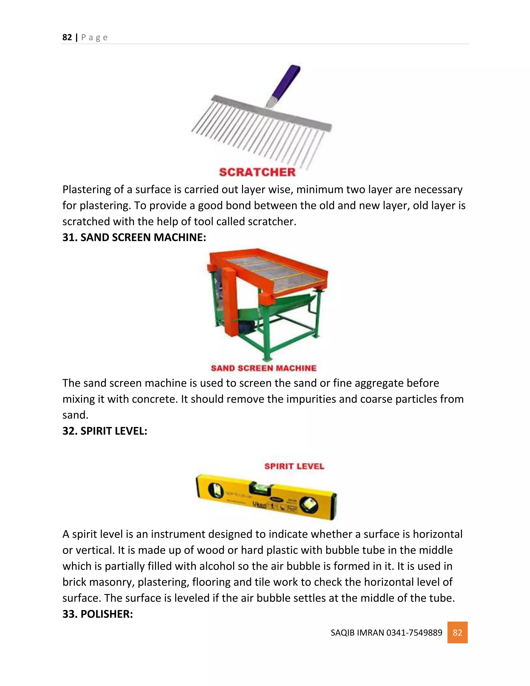 82 | P a g e
SAQIB IMRAN 0341-7549889 82
Plastering of a surface is carried out layer wise, minimum two layer are necessary
for plastering. To provide a good bond between the old and new layer, old layer is
scratched with the help of tool called scratcher.
31. SAND SCREEN MACHINE:
The sand screen machine is used to screen the sand or fine aggregate before
mixing it with concrete. It should remove the impurities and coarse particles from
sand.
32. SPIRIT LEVEL:
A spirit level is an instrument designed to indicate whether a surface is horizontal
or vertical. It is made up of wood or hard plastic with bubble tube in the middle
which is partially filled with alcohol so the air bubble is formed in it. It is used in
brick masonry, plastering, flooring and tile work to check the horizontal level of
surface. The surface is leveled if the air bubble settles at the middle of the tube.
33. POLISHER:
 
