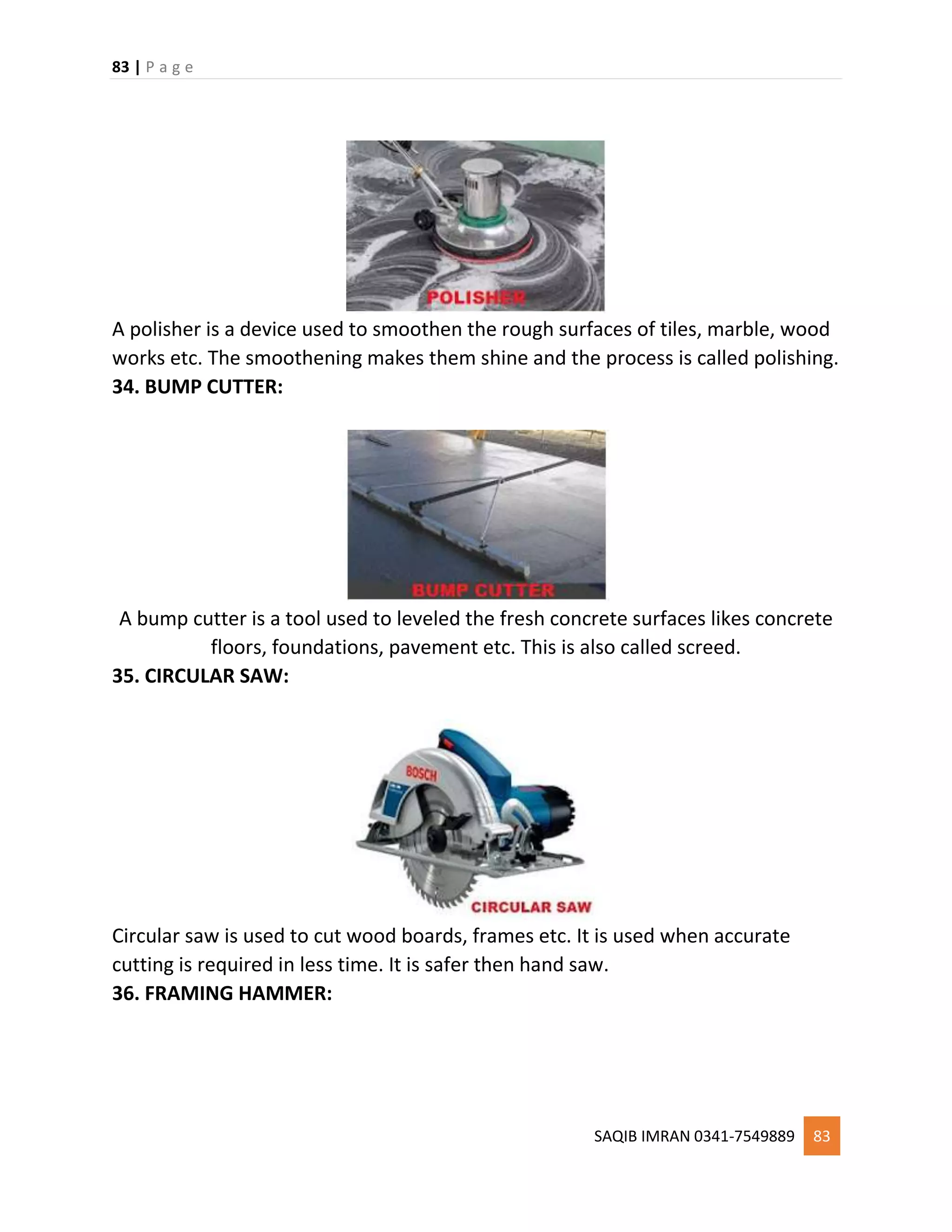 83 | P a g e
SAQIB IMRAN 0341-7549889 83
A polisher is a device used to smoothen the rough surfaces of tiles, marble, wood
works etc. The smoothening makes them shine and the process is called polishing.
34. BUMP CUTTER:
A bump cutter is a tool used to leveled the fresh concrete surfaces likes concrete
floors, foundations, pavement etc. This is also called screed.
35. CIRCULAR SAW:
Circular saw is used to cut wood boards, frames etc. It is used when accurate
cutting is required in less time. It is safer then hand saw.
36. FRAMING HAMMER:
 