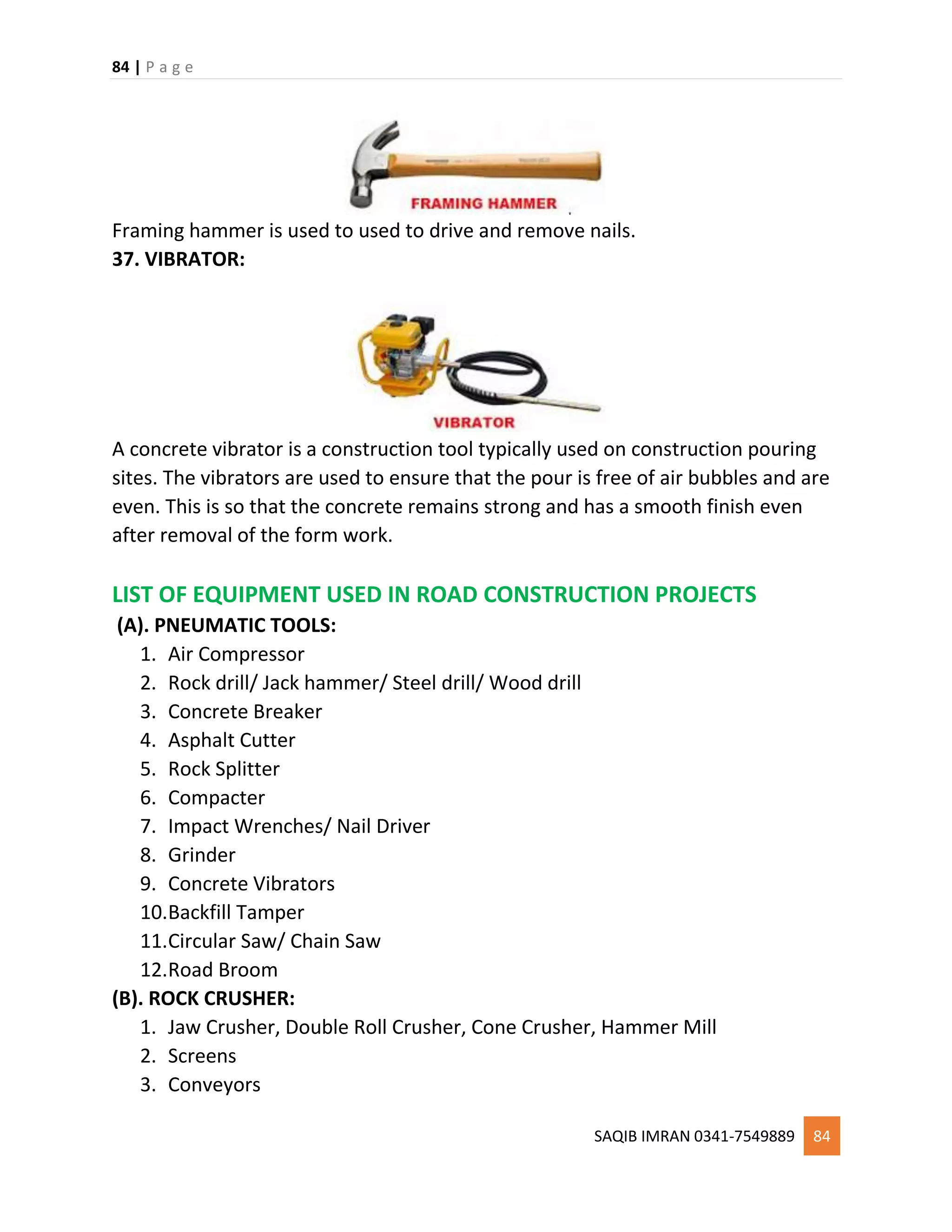 84 | P a g e
SAQIB IMRAN 0341-7549889 84
Framing hammer is used to used to drive and remove nails.
37. VIBRATOR:
A concrete vibrator is a construction tool typically used on construction pouring
sites. The vibrators are used to ensure that the pour is free of air bubbles and are
even. This is so that the concrete remains strong and has a smooth finish even
after removal of the form work.
LIST OF EQUIPMENT USED IN ROAD CONSTRUCTION PROJECTS
(A). PNEUMATIC TOOLS:
1. Air Compressor
2. Rock drill/ Jack hammer/ Steel drill/ Wood drill
3. Concrete Breaker
4. Asphalt Cutter
5. Rock Splitter
6. Compacter
7. Impact Wrenches/ Nail Driver
8. Grinder
9. Concrete Vibrators
10.Backfill Tamper
11.Circular Saw/ Chain Saw
12.Road Broom
(B). ROCK CRUSHER:
1. Jaw Crusher, Double Roll Crusher, Cone Crusher, Hammer Mill
2. Screens
3. Conveyors
 