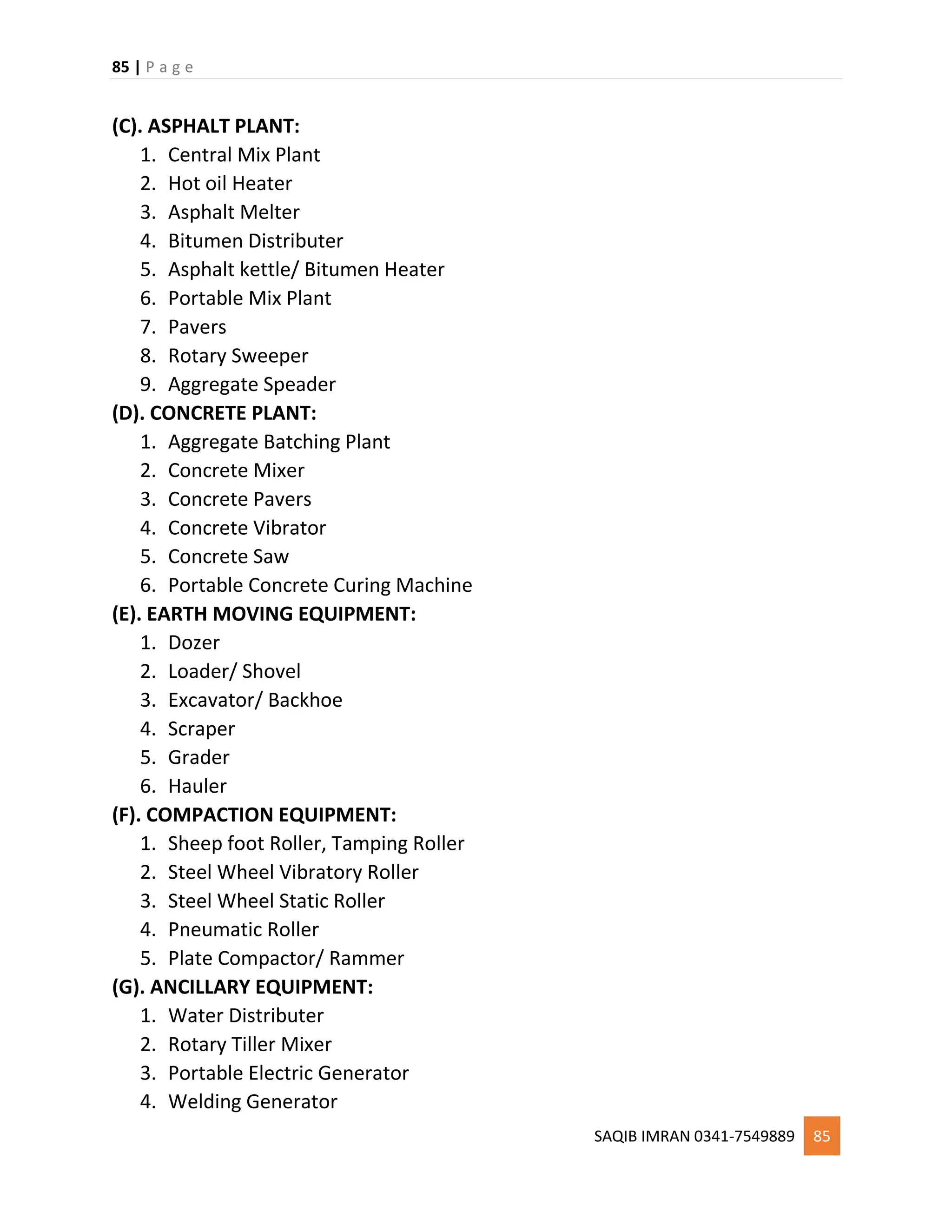 85 | P a g e
SAQIB IMRAN 0341-7549889 85
(C). ASPHALT PLANT:
1. Central Mix Plant
2. Hot oil Heater
3. Asphalt Melter
4. Bitumen Distributer
5. Asphalt kettle/ Bitumen Heater
6. Portable Mix Plant
7. Pavers
8. Rotary Sweeper
9. Aggregate Speader
(D). CONCRETE PLANT:
1. Aggregate Batching Plant
2. Concrete Mixer
3. Concrete Pavers
4. Concrete Vibrator
5. Concrete Saw
6. Portable Concrete Curing Machine
(E). EARTH MOVING EQUIPMENT:
1. Dozer
2. Loader/ Shovel
3. Excavator/ Backhoe
4. Scraper
5. Grader
6. Hauler
(F). COMPACTION EQUIPMENT:
1. Sheep foot Roller, Tamping Roller
2. Steel Wheel Vibratory Roller
3. Steel Wheel Static Roller
4. Pneumatic Roller
5. Plate Compactor/ Rammer
(G). ANCILLARY EQUIPMENT:
1. Water Distributer
2. Rotary Tiller Mixer
3. Portable Electric Generator
4. Welding Generator
 
