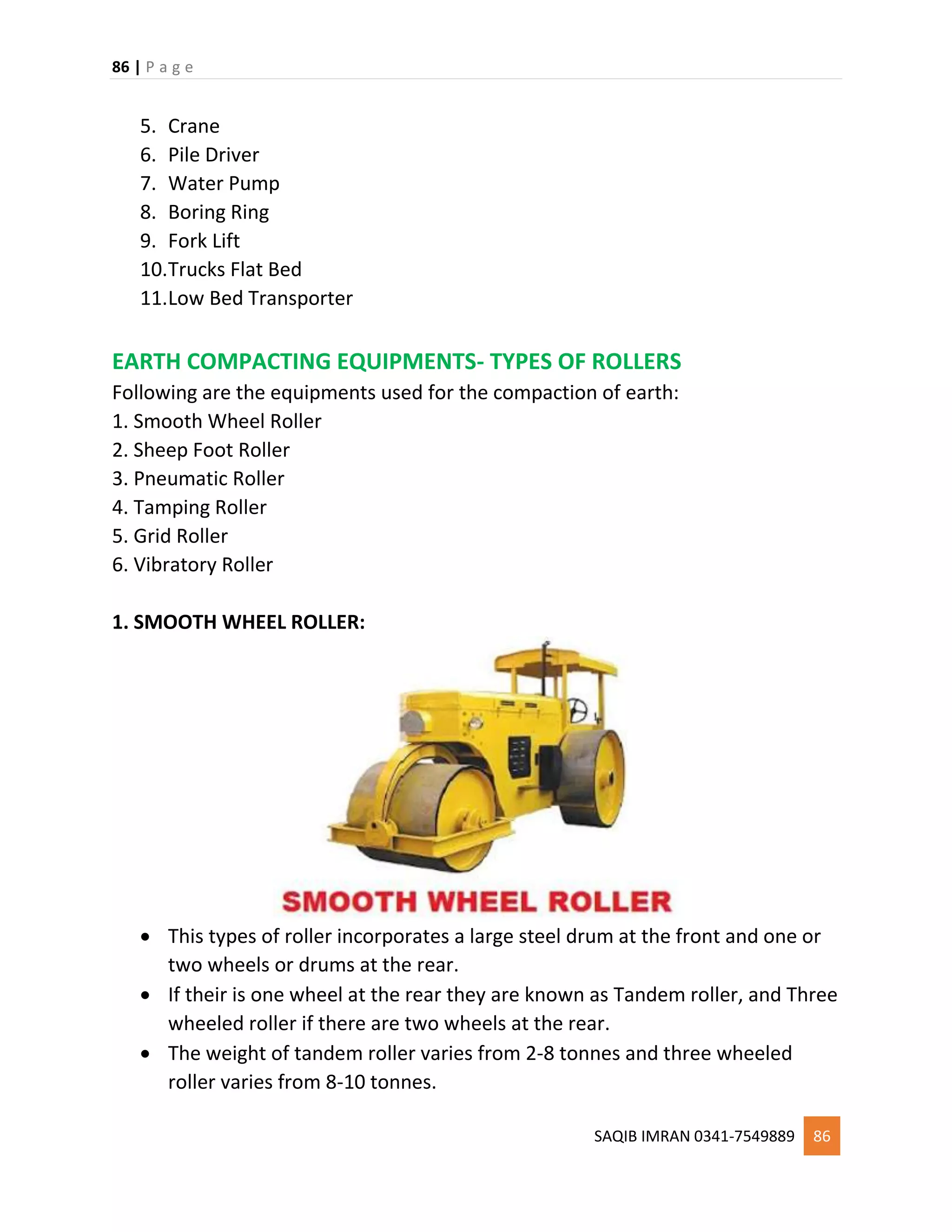86 | P a g e
SAQIB IMRAN 0341-7549889 86
5. Crane
6. Pile Driver
7. Water Pump
8. Boring Ring
9. Fork Lift
10.Trucks Flat Bed
11.Low Bed Transporter
EARTH COMPACTING EQUIPMENTS- TYPES OF ROLLERS
Following are the equipments used for the compaction of earth:
1. Smooth Wheel Roller
2. Sheep Foot Roller
3. Pneumatic Roller
4. Tamping Roller
5. Grid Roller
6. Vibratory Roller
1. SMOOTH WHEEL ROLLER:
 This types of roller incorporates a large steel drum at the front and one or
two wheels or drums at the rear.
 If their is one wheel at the rear they are known as Tandem roller, and Three
wheeled roller if there are two wheels at the rear.
 The weight of tandem roller varies from 2-8 tonnes and three wheeled
roller varies from 8-10 tonnes.
 