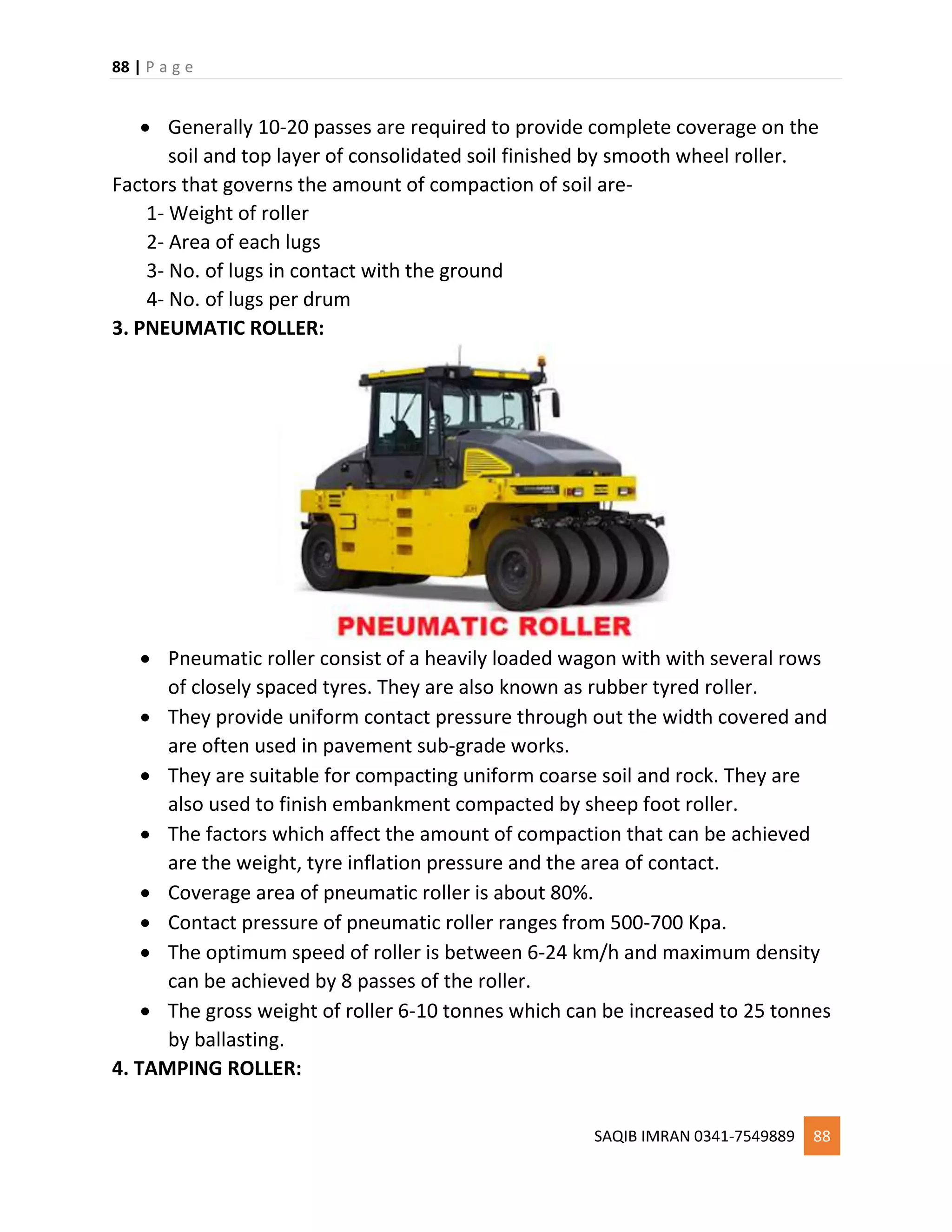 88 | P a g e
SAQIB IMRAN 0341-7549889 88
 Generally 10-20 passes are required to provide complete coverage on the
soil and top layer of consolidated soil finished by smooth wheel roller.
Factors that governs the amount of compaction of soil are-
1- Weight of roller
2- Area of each lugs
3- No. of lugs in contact with the ground
4- No. of lugs per drum
3. PNEUMATIC ROLLER:
 Pneumatic roller consist of a heavily loaded wagon with with several rows
of closely spaced tyres. They are also known as rubber tyred roller.
 They provide uniform contact pressure through out the width covered and
are often used in pavement sub-grade works.
 They are suitable for compacting uniform coarse soil and rock. They are
also used to finish embankment compacted by sheep foot roller.
 The factors which affect the amount of compaction that can be achieved
are the weight, tyre inflation pressure and the area of contact.
 Coverage area of pneumatic roller is about 80%.
 Contact pressure of pneumatic roller ranges from 500-700 Kpa.
 The optimum speed of roller is between 6-24 km/h and maximum density
can be achieved by 8 passes of the roller.
 The gross weight of roller 6-10 tonnes which can be increased to 25 tonnes
by ballasting.
4. TAMPING ROLLER:
 
