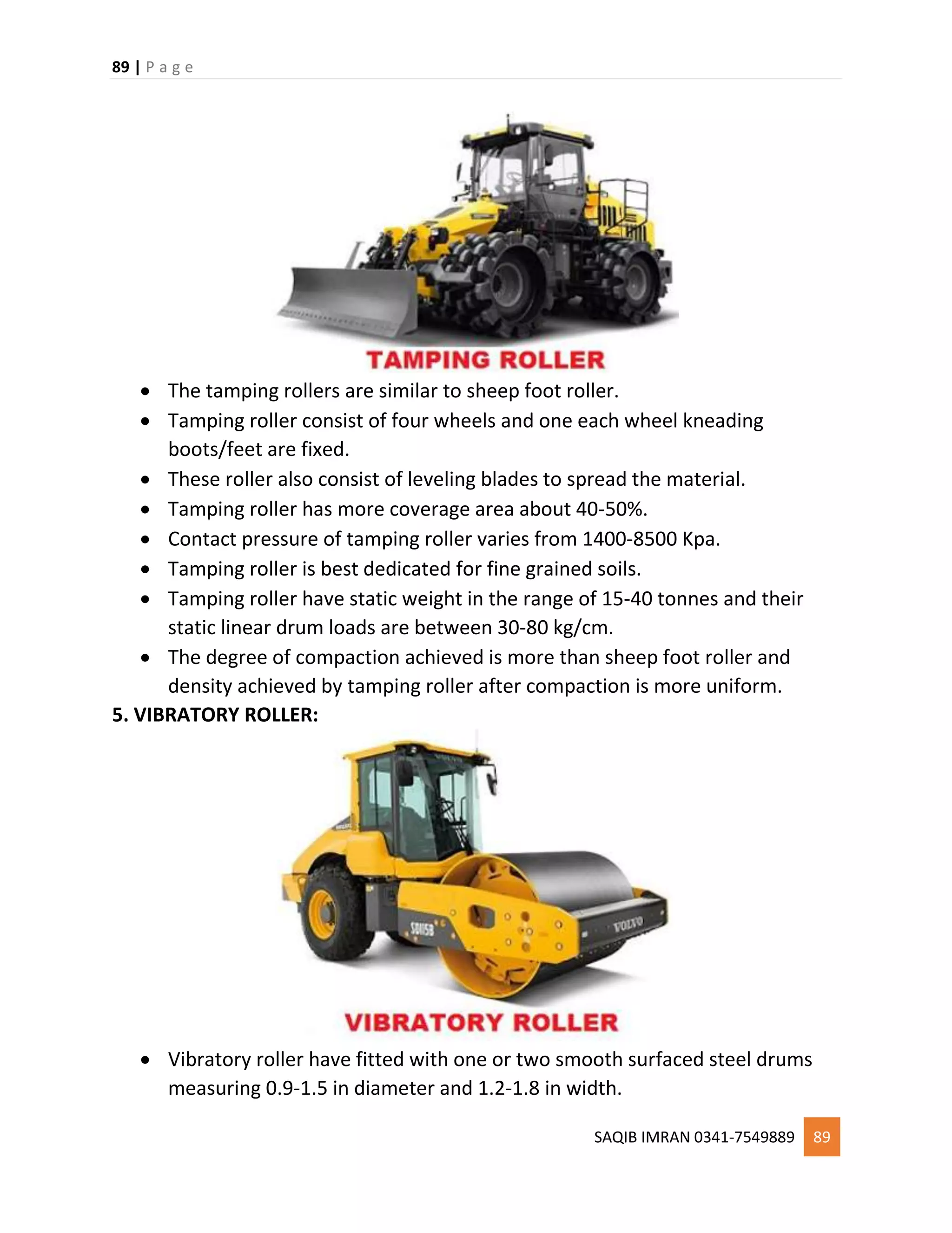 89 | P a g e
SAQIB IMRAN 0341-7549889 89
 The tamping rollers are similar to sheep foot roller.
 Tamping roller consist of four wheels and one each wheel kneading
boots/feet are fixed.
 These roller also consist of leveling blades to spread the material.
 Tamping roller has more coverage area about 40-50%.
 Contact pressure of tamping roller varies from 1400-8500 Kpa.
 Tamping roller is best dedicated for fine grained soils.
 Tamping roller have static weight in the range of 15-40 tonnes and their
static linear drum loads are between 30-80 kg/cm.
 The degree of compaction achieved is more than sheep foot roller and
density achieved by tamping roller after compaction is more uniform.
5. VIBRATORY ROLLER:
 Vibratory roller have fitted with one or two smooth surfaced steel drums
measuring 0.9-1.5 in diameter and 1.2-1.8 in width.
 