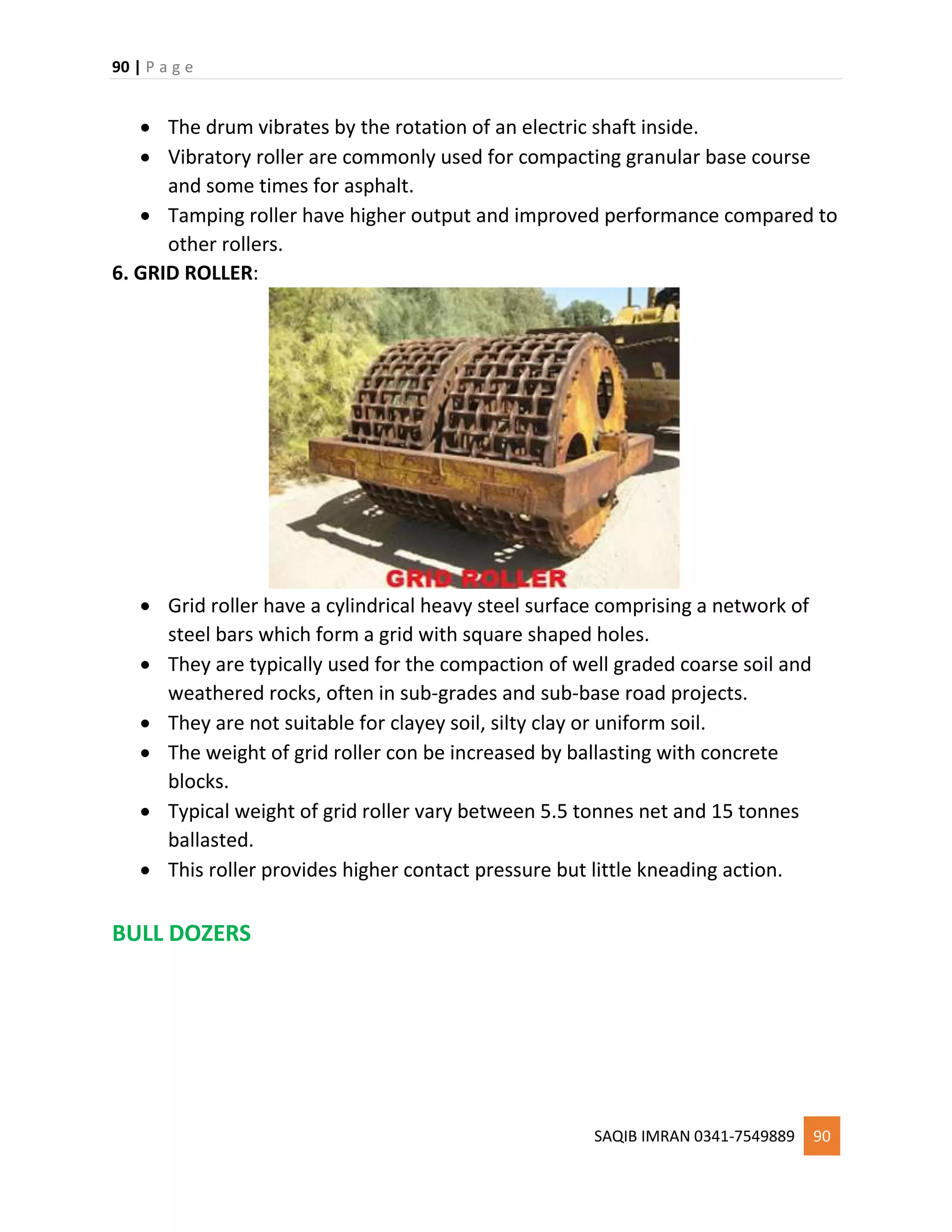 90 | P a g e
SAQIB IMRAN 0341-7549889 90
 The drum vibrates by the rotation of an electric shaft inside.
 Vibratory roller are commonly used for compacting granular base course
and some times for asphalt.
 Tamping roller have higher output and improved performance compared to
other rollers.
6. GRID ROLLER:
 Grid roller have a cylindrical heavy steel surface comprising a network of
steel bars which form a grid with square shaped holes.
 They are typically used for the compaction of well graded coarse soil and
weathered rocks, often in sub-grades and sub-base road projects.
 They are not suitable for clayey soil, silty clay or uniform soil.
 The weight of grid roller con be increased by ballasting with concrete
blocks.
 Typical weight of grid roller vary between 5.5 tonnes net and 15 tonnes
ballasted.
 This roller provides higher contact pressure but little kneading action.
BULL DOZERS
 