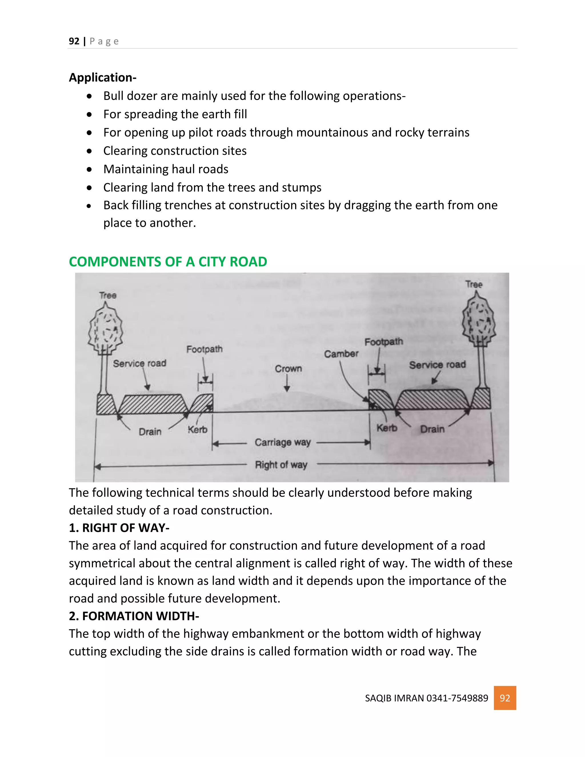 92 | P a g e
SAQIB IMRAN 0341-7549889 92
Application-
 Bull dozer are mainly used for the following operations-
 For spreading the earth fill
 For opening up pilot roads through mountainous and rocky terrains
 Clearing construction sites
 Maintaining haul roads
 Clearing land from the trees and stumps
 Back filling trenches at construction sites by dragging the earth from one
place to another.
COMPONENTS OF A CITY ROAD
The following technical terms should be clearly understood before making
detailed study of a road construction.
1. RIGHT OF WAY-
The area of land acquired for construction and future development of a road
symmetrical about the central alignment is called right of way. The width of these
acquired land is known as land width and it depends upon the importance of the
road and possible future development.
2. FORMATION WIDTH-
The top width of the highway embankment or the bottom width of highway
cutting excluding the side drains is called formation width or road way. The
 