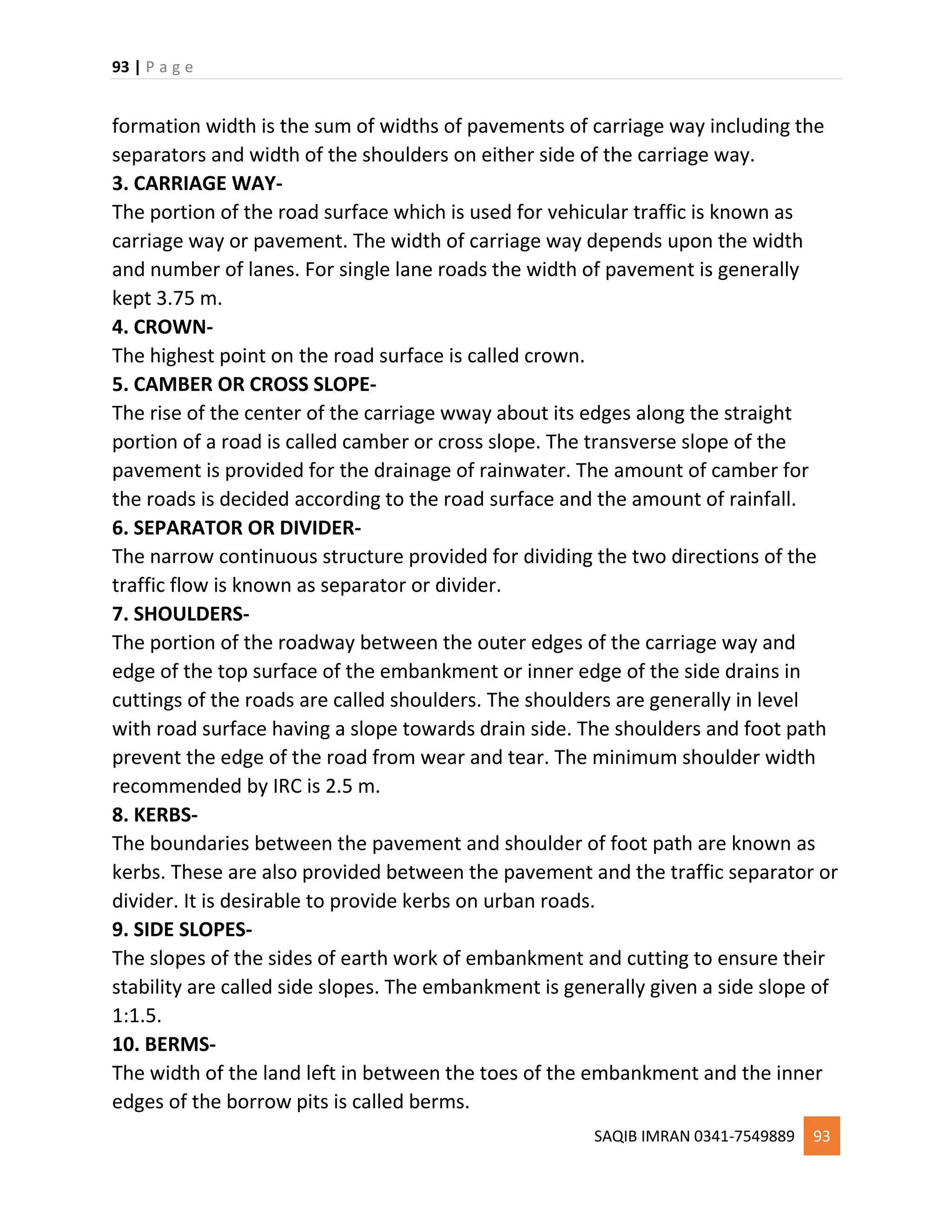 93 | P a g e
SAQIB IMRAN 0341-7549889 93
formation width is the sum of widths of pavements of carriage way including the
separators and width of the shoulders on either side of the carriage way.
3. CARRIAGE WAY-
The portion of the road surface which is used for vehicular traffic is known as
carriage way or pavement. The width of carriage way depends upon the width
and number of lanes. For single lane roads the width of pavement is generally
kept 3.75 m.
4. CROWN-
The highest point on the road surface is called crown.
5. CAMBER OR CROSS SLOPE-
The rise of the center of the carriage wway about its edges along the straight
portion of a road is called camber or cross slope. The transverse slope of the
pavement is provided for the drainage of rainwater. The amount of camber for
the roads is decided according to the road surface and the amount of rainfall.
6. SEPARATOR OR DIVIDER-
The narrow continuous structure provided for dividing the two directions of the
traffic flow is known as separator or divider.
7. SHOULDERS-
The portion of the roadway between the outer edges of the carriage way and
edge of the top surface of the embankment or inner edge of the side drains in
cuttings of the roads are called shoulders. The shoulders are generally in level
with road surface having a slope towards drain side. The shoulders and foot path
prevent the edge of the road from wear and tear. The minimum shoulder width
recommended by IRC is 2.5 m.
8. KERBS-
The boundaries between the pavement and shoulder of foot path are known as
kerbs. These are also provided between the pavement and the traffic separator or
divider. It is desirable to provide kerbs on urban roads.
9. SIDE SLOPES-
The slopes of the sides of earth work of embankment and cutting to ensure their
stability are called side slopes. The embankment is generally given a side slope of
1:1.5.
10. BERMS-
The width of the land left in between the toes of the embankment and the inner
edges of the borrow pits is called berms.
 