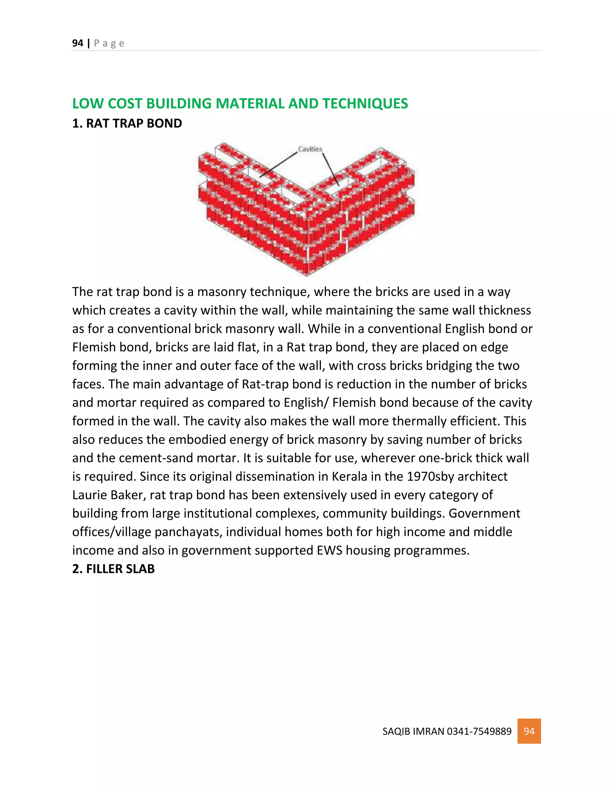 94 | P a g e
SAQIB IMRAN 0341-7549889 94
LOW COST BUILDING MATERIAL AND TECHNIQUES
1. RAT TRAP BOND
The rat trap bond is a masonry technique, where the bricks are used in a way
which creates a cavity within the wall, while maintaining the same wall thickness
as for a conventional brick masonry wall. While in a conventional English bond or
Flemish bond, bricks are laid flat, in a Rat trap bond, they are placed on edge
forming the inner and outer face of the wall, with cross bricks bridging the two
faces. The main advantage of Rat-trap bond is reduction in the number of bricks
and mortar required as compared to English/ Flemish bond because of the cavity
formed in the wall. The cavity also makes the wall more thermally efficient. This
also reduces the embodied energy of brick masonry by saving number of bricks
and the cement-sand mortar. It is suitable for use, wherever one-brick thick wall
is required. Since its original dissemination in Kerala in the 1970sby architect
Laurie Baker, rat trap bond has been extensively used in every category of
building from large institutional complexes, community buildings. Government
offices/village panchayats, individual homes both for high income and middle
income and also in government supported EWS housing programmes.
2. FILLER SLAB
 