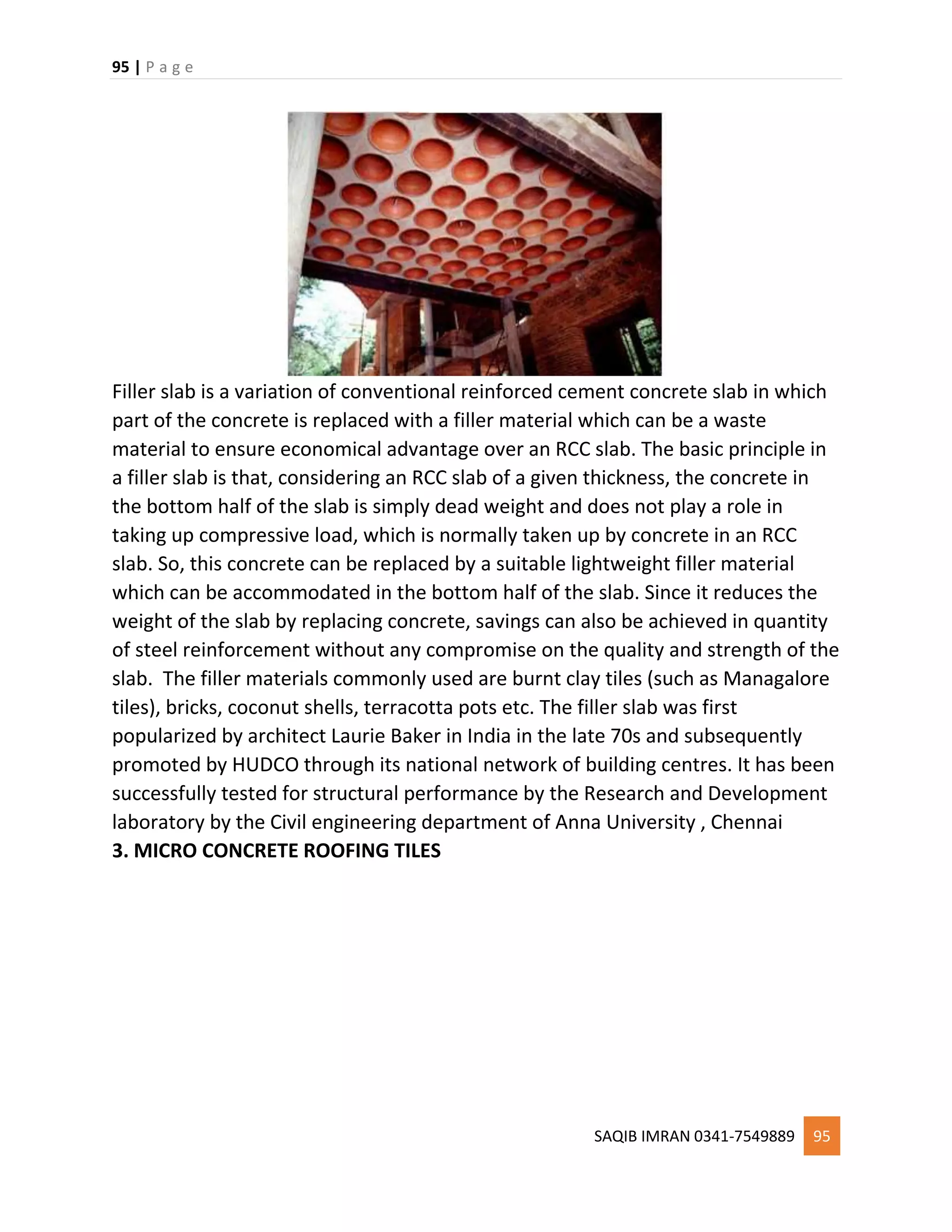 95 | P a g e
SAQIB IMRAN 0341-7549889 95
Filler slab is a variation of conventional reinforced cement concrete slab in which
part of the concrete is replaced with a filler material which can be a waste
material to ensure economical advantage over an RCC slab. The basic principle in
a filler slab is that, considering an RCC slab of a given thickness, the concrete in
the bottom half of the slab is simply dead weight and does not play a role in
taking up compressive load, which is normally taken up by concrete in an RCC
slab. So, this concrete can be replaced by a suitable lightweight filler material
which can be accommodated in the bottom half of the slab. Since it reduces the
weight of the slab by replacing concrete, savings can also be achieved in quantity
of steel reinforcement without any compromise on the quality and strength of the
slab. The filler materials commonly used are burnt clay tiles (such as Managalore
tiles), bricks, coconut shells, terracotta pots etc. The filler slab was first
popularized by architect Laurie Baker in India in the late 70s and subsequently
promoted by HUDCO through its national network of building centres. It has been
successfully tested for structural performance by the Research and Development
laboratory by the Civil engineering department of Anna University , Chennai
3. MICRO CONCRETE ROOFING TILES
 