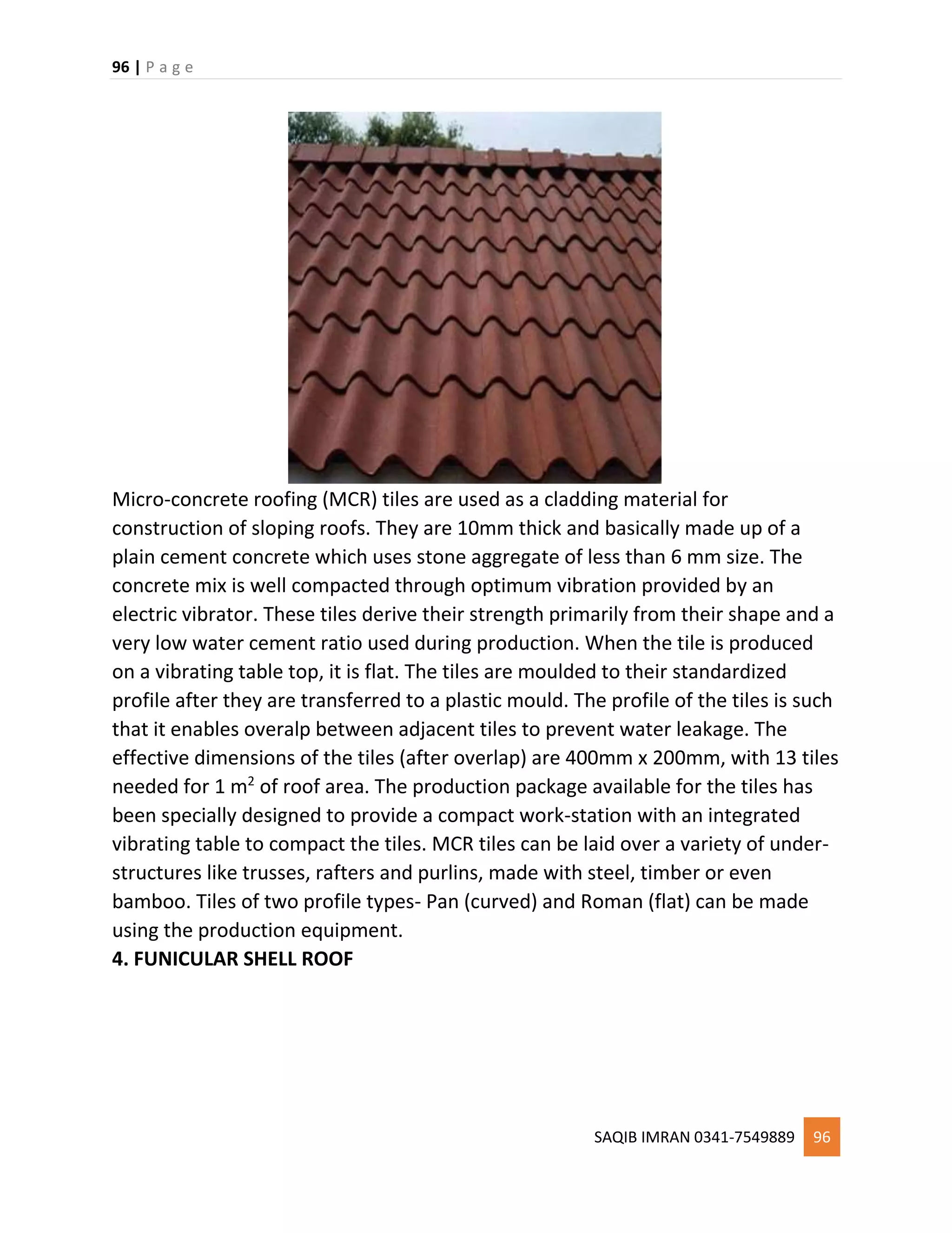 96 | P a g e
SAQIB IMRAN 0341-7549889 96
Micro-concrete roofing (MCR) tiles are used as a cladding material for
construction of sloping roofs. They are 10mm thick and basically made up of a
plain cement concrete which uses stone aggregate of less than 6 mm size. The
concrete mix is well compacted through optimum vibration provided by an
electric vibrator. These tiles derive their strength primarily from their shape and a
very low water cement ratio used during production. When the tile is produced
on a vibrating table top, it is flat. The tiles are moulded to their standardized
profile after they are transferred to a plastic mould. The profile of the tiles is such
that it enables overalp between adjacent tiles to prevent water leakage. The
effective dimensions of the tiles (after overlap) are 400mm x 200mm, with 13 tiles
needed for 1 m2
of roof area. The production package available for the tiles has
been specially designed to provide a compact work-station with an integrated
vibrating table to compact the tiles. MCR tiles can be laid over a variety of under-
structures like trusses, rafters and purlins, made with steel, timber or even
bamboo. Tiles of two profile types- Pan (curved) and Roman (flat) can be made
using the production equipment.
4. FUNICULAR SHELL ROOF
 