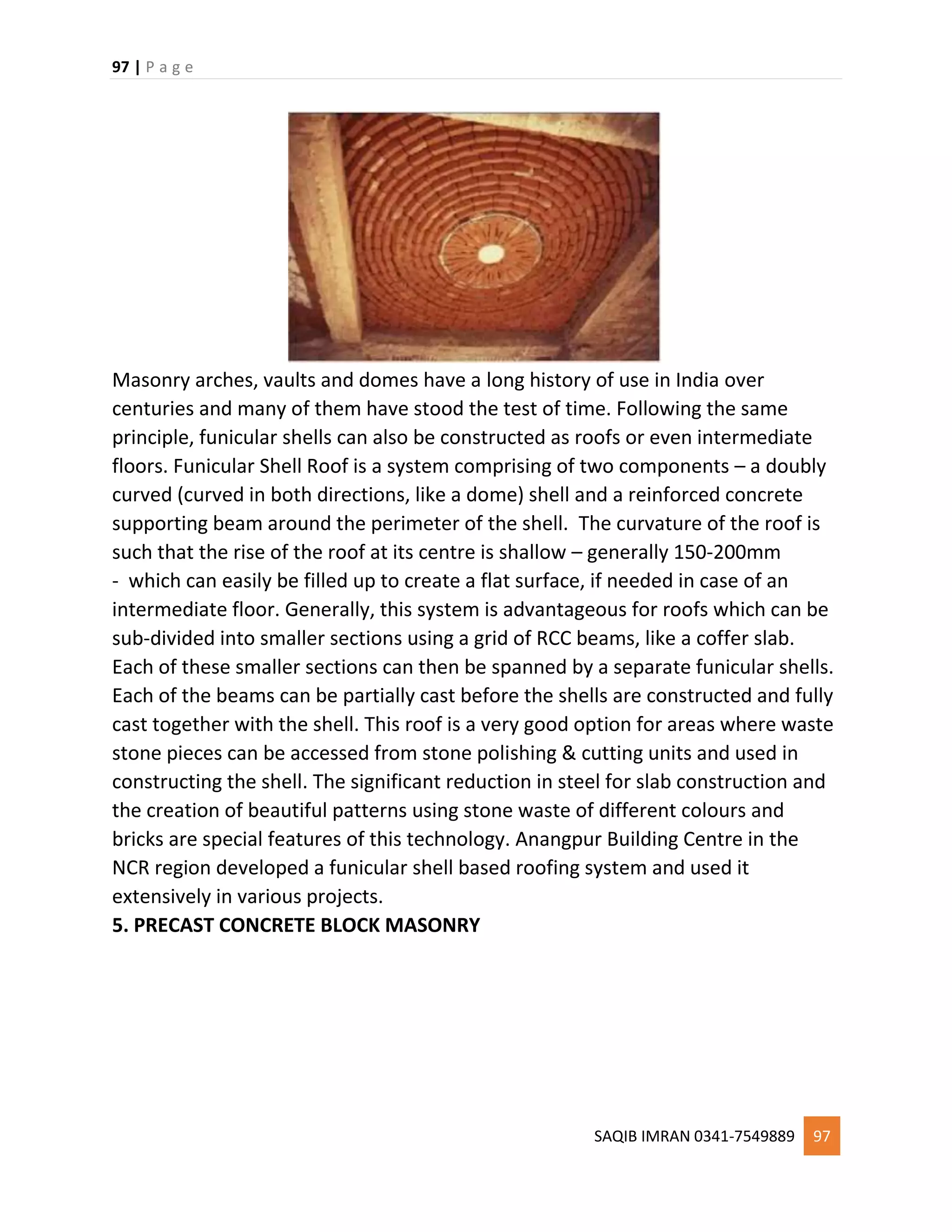 97 | P a g e
SAQIB IMRAN 0341-7549889 97
Masonry arches, vaults and domes have a long history of use in India over
centuries and many of them have stood the test of time. Following the same
principle, funicular shells can also be constructed as roofs or even intermediate
floors. Funicular Shell Roof is a system comprising of two components – a doubly
curved (curved in both directions, like a dome) shell and a reinforced concrete
supporting beam around the perimeter of the shell. The curvature of the roof is
such that the rise of the roof at its centre is shallow – generally 150-200mm
- which can easily be filled up to create a flat surface, if needed in case of an
intermediate floor. Generally, this system is advantageous for roofs which can be
sub-divided into smaller sections using a grid of RCC beams, like a coffer slab.
Each of these smaller sections can then be spanned by a separate funicular shells.
Each of the beams can be partially cast before the shells are constructed and fully
cast together with the shell. This roof is a very good option for areas where waste
stone pieces can be accessed from stone polishing & cutting units and used in
constructing the shell. The significant reduction in steel for slab construction and
the creation of beautiful patterns using stone waste of different colours and
bricks are special features of this technology. Anangpur Building Centre in the
NCR region developed a funicular shell based roofing system and used it
extensively in various projects.
5. PRECAST CONCRETE BLOCK MASONRY
 