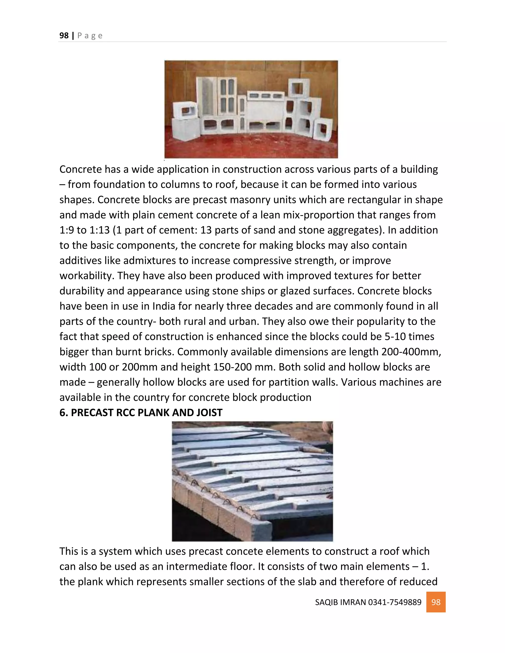 98 | P a g e
SAQIB IMRAN 0341-7549889 98
Concrete has a wide application in construction across various parts of a building
– from foundation to columns to roof, because it can be formed into various
shapes. Concrete blocks are precast masonry units which are rectangular in shape
and made with plain cement concrete of a lean mix-proportion that ranges from
1:9 to 1:13 (1 part of cement: 13 parts of sand and stone aggregates). In addition
to the basic components, the concrete for making blocks may also contain
additives like admixtures to increase compressive strength, or improve
workability. They have also been produced with improved textures for better
durability and appearance using stone ships or glazed surfaces. Concrete blocks
have been in use in India for nearly three decades and are commonly found in all
parts of the country- both rural and urban. They also owe their popularity to the
fact that speed of construction is enhanced since the blocks could be 5-10 times
bigger than burnt bricks. Commonly available dimensions are length 200-400mm,
width 100 or 200mm and height 150-200 mm. Both solid and hollow blocks are
made – generally hollow blocks are used for partition walls. Various machines are
available in the country for concrete block production
6. PRECAST RCC PLANK AND JOIST
This is a system which uses precast concete elements to construct a roof which
can also be used as an intermediate floor. It consists of two main elements – 1.
the plank which represents smaller sections of the slab and therefore of reduced
 