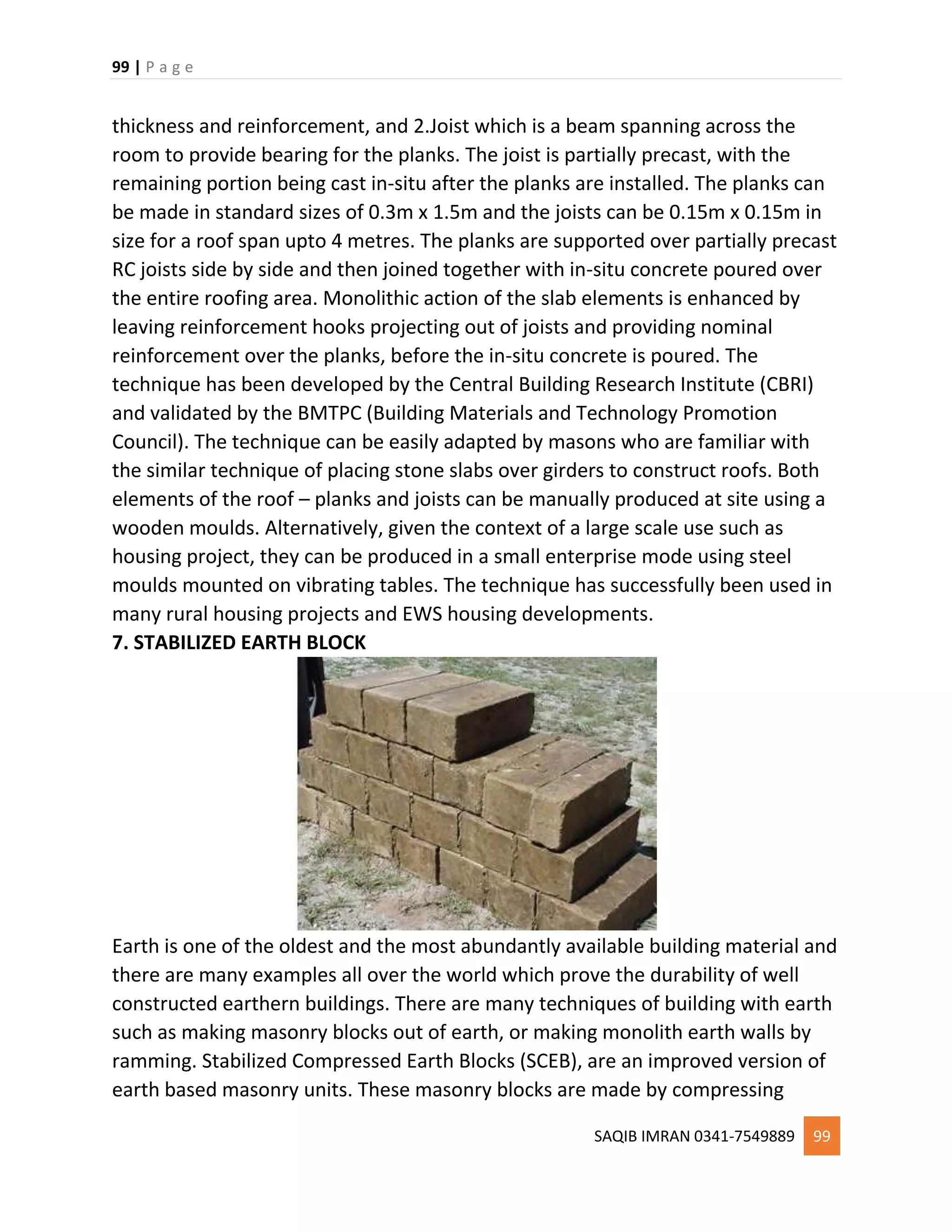 99 | P a g e
SAQIB IMRAN 0341-7549889 99
thickness and reinforcement, and 2.Joist which is a beam spanning across the
room to provide bearing for the planks. The joist is partially precast, with the
remaining portion being cast in-situ after the planks are installed. The planks can
be made in standard sizes of 0.3m x 1.5m and the joists can be 0.15m x 0.15m in
size for a roof span upto 4 metres. The planks are supported over partially precast
RC joists side by side and then joined together with in-situ concrete poured over
the entire roofing area. Monolithic action of the slab elements is enhanced by
leaving reinforcement hooks projecting out of joists and providing nominal
reinforcement over the planks, before the in-situ concrete is poured. The
technique has been developed by the Central Building Research Institute (CBRI)
and validated by the BMTPC (Building Materials and Technology Promotion
Council). The technique can be easily adapted by masons who are familiar with
the similar technique of placing stone slabs over girders to construct roofs. Both
elements of the roof – planks and joists can be manually produced at site using a
wooden moulds. Alternatively, given the context of a large scale use such as
housing project, they can be produced in a small enterprise mode using steel
moulds mounted on vibrating tables. The technique has successfully been used in
many rural housing projects and EWS housing developments.
7. STABILIZED EARTH BLOCK
Earth is one of the oldest and the most abundantly available building material and
there are many examples all over the world which prove the durability of well
constructed earthern buildings. There are many techniques of building with earth
such as making masonry blocks out of earth, or making monolith earth walls by
ramming. Stabilized Compressed Earth Blocks (SCEB), are an improved version of
earth based masonry units. These masonry blocks are made by compressing
 