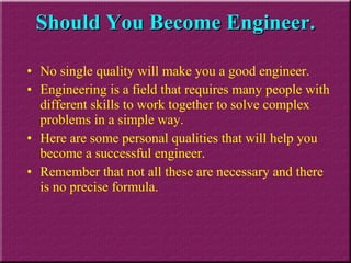 Should You Become Engineer. No single quality will make you a good engineer.  Engineering is a field that requires many people with different skills to work together to solve complex problems in a simple way.  Here are some personal qualities that will help you become a successful engineer.  Remember that not all these are necessary and there is no precise formula. 