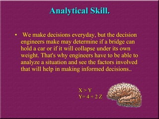 We make decisions everyday, but the decision engineers make may determine if a bridge can hold a car or if it will collapse under its own weight. That's why engineers have to be able to analyze a situation and see the factors involved that will help in making informed decisions. . Analytical Skill. X > Y Y= 4 + 2 Z 