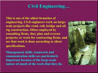 Civil Engineering… This is one of the oldest branches of engineering. Civil engineers work on large-scale projects like road, rail, bridge and oil rig construction. Often employed by consulting firms, they plan and oversee projects; or work for contracting firms, and see that work is done according to client specifications.   Management skills, teamwork and communication skills are particularly important because of the large-scale nature of much of the work that they do. 