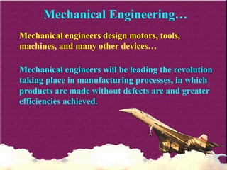 Mechanical Engineering… Mechanical engineers design motors, tools, machines, and many other devices… Mechanical engineers will be leading the revolution taking place in manufacturing processes, in which products are made without defects are and greater efficiencies achieved . 