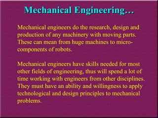 Mechanical Engineering… Mechanical engineers do the research, design and production of any machinery with moving parts. These can mean from huge machines to micro-components of robots. Mechanical engineers have skills needed for most other fields of engineering, thus will spend a lot of time working with engineers from other disciplines. They must have an ability and willingness to apply technological and design principles to mechanical problems. 
