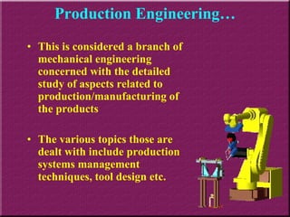 Production Engineering… This is considered a branch of mechanical engineering concerned with the detailed study of aspects related to production/manufacturing of the products The various topics those are dealt with include production systems management techniques, tool design etc. 