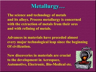 Metallurgy… The science and technology of metals  and its alloys. Process metallurgy is concerned with the extraction of metals from their ores  and with refining of metals. Advances in materials have preceded almost  every major technological leap since the beginning Of civilization. New discoveries in materials are crucial  to the development in Aerospace,  Automotive, Electronic, Bio-Medical etc. 