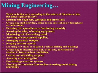 Work activities vary according to the nature of the mine or site, but tasks typically involve:  Liaising with engineers, geologists and other staff;  Overseeing staff activities, either in one site section or throughout an entire mine;  Ensuring that operations are functioning smoothly;  Assuring the safety of mining equipment;  Monitoring activities underground;  Assessing mine equipment supplies;  Managing monthly budgets;  Keeping detailed records;  Learning new skills as required, such as drilling and blasting;  Overseeing the health and safety of the site, particularly in relation to issues such as ventilation;  Costing and scheduling supplies;  Assessing new mining sites;  Establishing extraction systems;  Planning for transition from surface to underground mining operations.  Mining Engineering… 