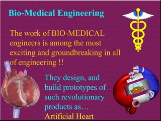 Bio-Medical Engineering The work of BIO-MEDICAL engineers is among the most exciting and groundbreaking in all of engineering !! They design, and build prototypes of such revolutionary products as…  Artificial Heart 