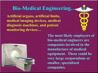 Bio-Medical Engineering… The most likely employers of bio-medical engineers are companies involved in the manufacture of medical equipment.  These could be very large corporations or smaller, specialized companies. Artificial organs, artificial limbs, medical imaging devices, medical diagnosis machines, and patient monitoring devices… 
