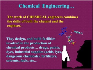 Chemical  Engineering… The work of CHEMICAL engineers combines the skills of both the chemist and the engineer. They design, and build facilities involved in the production of chemical products… drugs, paints, dyes, industrial supplies (acids, lyes, dangerous chemicals), fertilizers, solvents, fuels, etc… 
