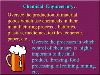 Chemical  Engineering… Oversee the processes in which control of chemistry is  highly important to the final product...brewing, food processing, oil refining, mining, etc…  Oversee the production of material goods which use chemicals in their manufacturing process…batteries, plastics, medicines, textiles, concrete, paper, etc… 