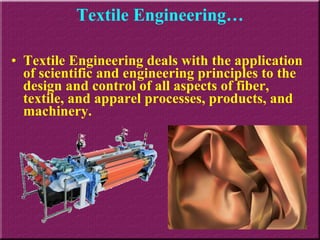 Textile Engineering… Textile Engineering deals with the application of scientific and engineering principles to the design and control of all aspects of fiber, textile, and apparel processes, products, and machinery.  
