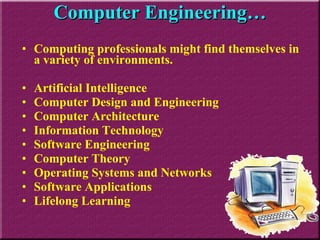 Computing professionals might find themselves in a variety of environments. Artificial Intelligence  Computer Design and Engineering  Computer Architecture  Information Technology  Software Engineering  Computer Theory  Operating Systems and Networks  Software Applications  Lifelong Learning Computer Engineering… 