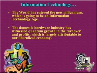 Information Technology… The World has entered the new millennium, which is going to be an Information Technology Age.  The domestic hardware industry has witnessed quantum growth in the turnover and profits, which is largely attributable to our liberalized economy.  