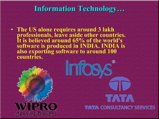 The US alone requires around 3 lakh professionals, leave aside other countries. It is believed around 65% of the world's software is produced in INDIA. INDIA is also exporting software to around 100 countries. Information Technology… 