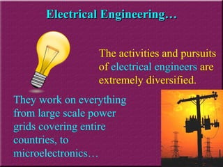 Electrical Engineering… The activities and pursuits of  electrical engineers  are extremely diversified. They work on everything from large scale power grids covering entire countries, to microelectronics… 