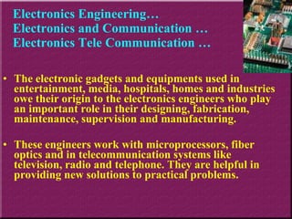 Electronics Engineering… Electronics and Communication … Electronics Tele Communication … The electronic gadgets and equipments used in entertainment, media, hospitals, homes and industries owe their origin to the electronics engineers who play an important role in their designing, fabrication, maintenance, supervision and manufacturing.  These engineers work with microprocessors, fiber optics and in telecommunication systems like television, radio and telephone. They are helpful in providing new solutions to practical problems.  