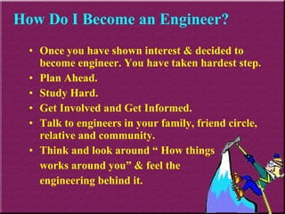 Once you have shown interest & decided to become engineer. You have taken hardest step. Plan Ahead. Study Hard. Get Involved and Get Informed. Talk to engineers in your family, friend circle, relative and community. Think and look around “ How things  works around you” & feel the  engineering behind it. How Do I Become an Engineer? 