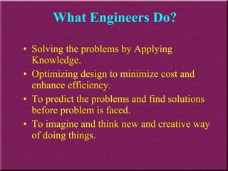 What Engineers Do? Solving the problems by Applying Knowledge. Optimizing design to minimize cost and enhance efficiency. To predict the problems and find solutions before problem is faced. To imagine and think new and creative way of doing things. 