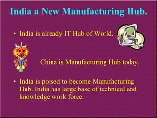 India a New Manufacturing Hub. India is already IT Hub of World.  China is Manufacturing Hub today. India is poised to become Manufacturing Hub. India has large base of technical and knowledge work force. 