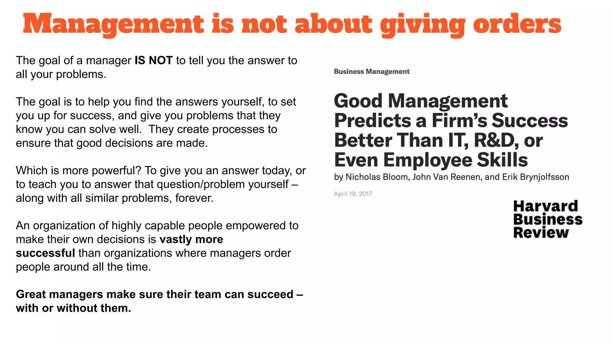 Management is not about giving orders
The goal of a manager IS NOT to tell you the answer to
all your problems.
The goal is to help you find the answers yourself, to set
you up for success, and give you problems that they
know you can solve well. They create processes to
ensure that good decisions are made.
Which is more powerful? To give you an answer today, or
to teach you to answer that question/problem yourself –
along with all similar problems, forever.
An organization of highly capable people empowered to
make their own decisions is vastly more
successful than organizations where managers order
people around all the time.
Great managers make sure their team can succeed –
with or without them.
 