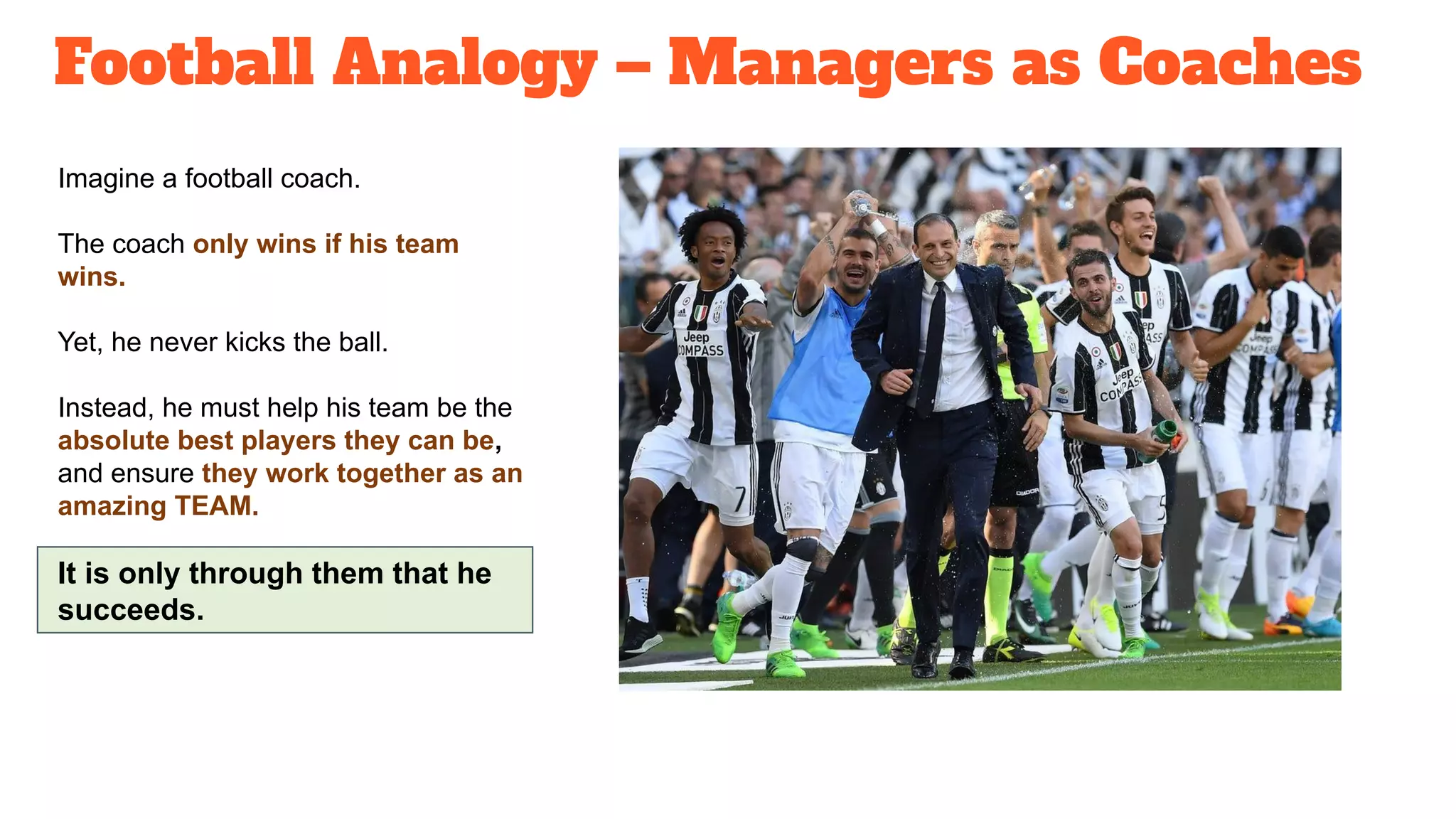 Football Analogy – Managers as Coaches
Imagine a football coach.
The coach only wins if his team
wins.
Yet, he never kicks the ball.
Instead, he must help his team be the
absolute best players they can be,
and ensure they work together as an
amazing TEAM.
It is only through them that he
succeeds.
 