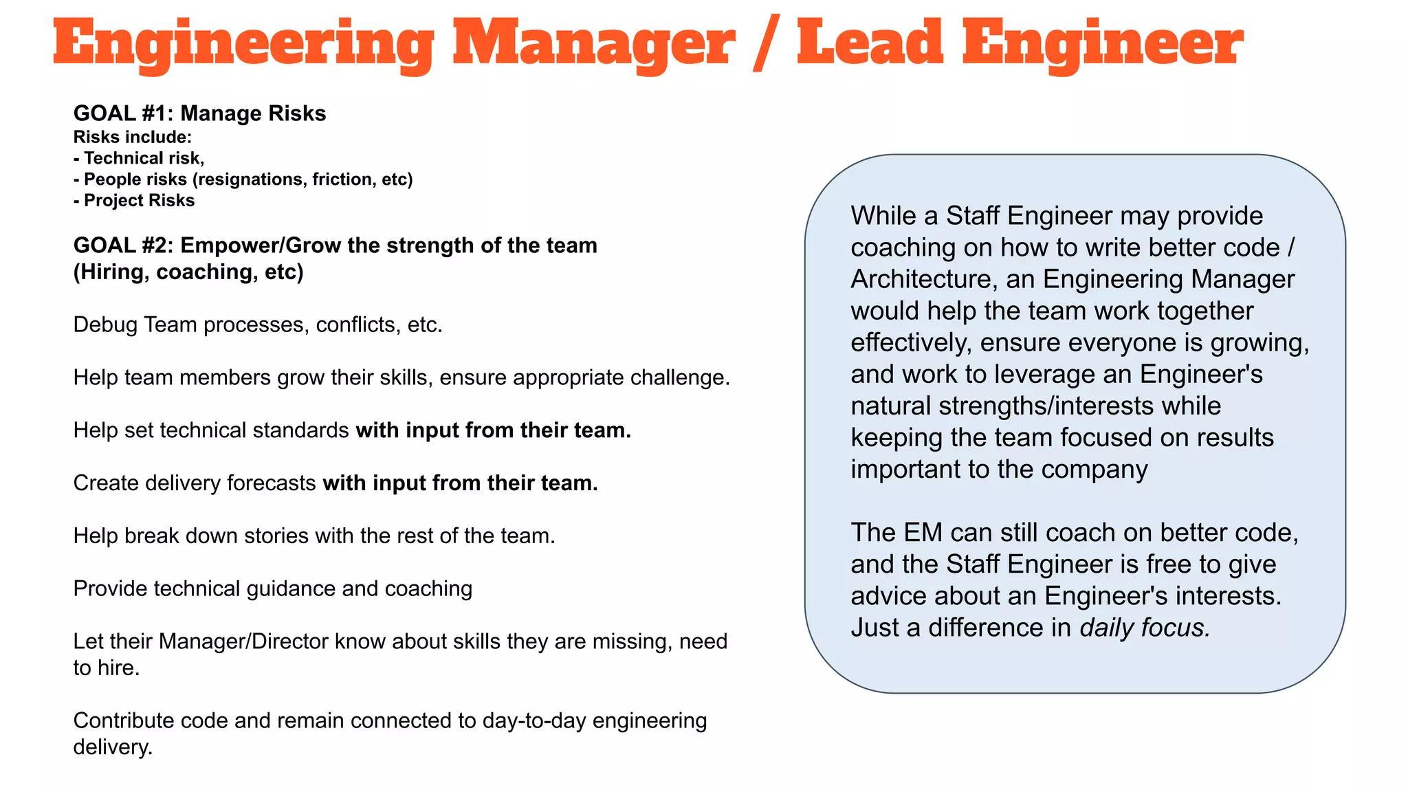 Engineering Manager / Lead Engineer
GOAL #1: Manage Risks
Risks include:
- Technical risk,
- People risks (resignations, friction, etc)
- Project Risks
GOAL #2: Empower/Grow the strength of the team
(Hiring, coaching, etc)
Debug Team processes, conflicts, etc.
Help team members grow their skills, ensure appropriate challenge.
Help set technical standards with input from their team.
Create delivery forecasts with input from their team.
Help break down stories with the rest of the team.
Provide technical guidance and coaching
Let their Manager/Director know about skills they are missing, need
to hire.
Contribute code and remain connected to day-to-day engineering
delivery.
While a Staff Engineer may provide
coaching on how to write better code /
Architecture, an Engineering Manager
would help the team work together
effectively, ensure everyone is growing,
and work to leverage an Engineer's
natural strengths/interests while
keeping the team focused on results
important to the company
The EM can still coach on better code,
and the Staff Engineer is free to give
advice about an Engineer's interests.
Just a difference in daily focus.
 