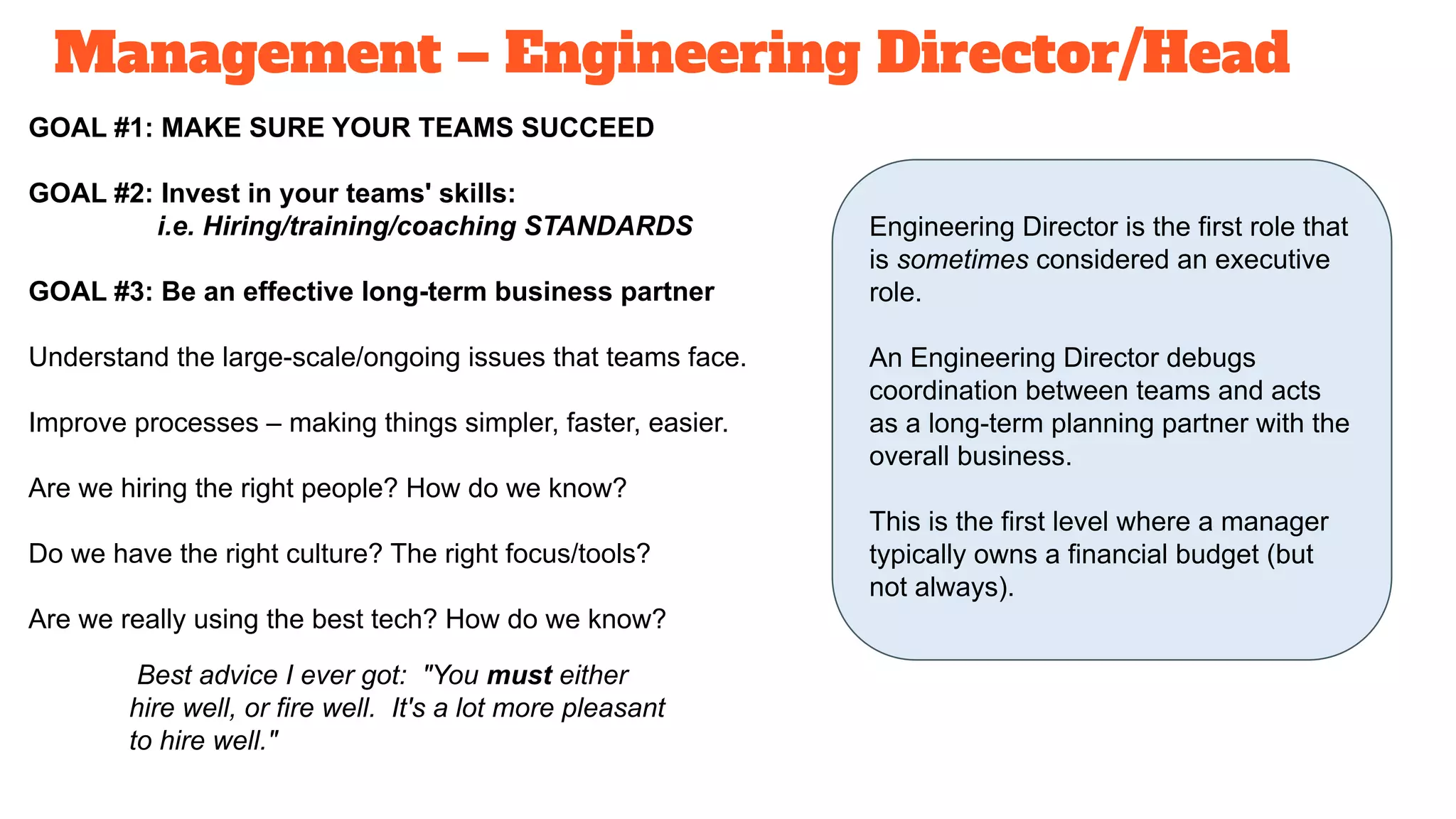 Management – Engineering Director/Head
GOAL #1: MAKE SURE YOUR TEAMS SUCCEED
GOAL #2: Invest in your teams' skills:
i.e. Hiring/training/coaching STANDARDS
GOAL #3: Be an effective long-term business partner
Understand the large-scale/ongoing issues that teams face.
Improve processes – making things simpler, faster, easier.
Are we hiring the right people? How do we know?
Do we have the right culture? The right focus/tools?
Are we really using the best tech? How do we know?
Engineering Director is the first role that
is sometimes considered an executive
role.
An Engineering Director debugs
coordination between teams and acts
as a long-term planning partner with the
overall business.
This is the first level where a manager
typically owns a financial budget (but
not always).
Best advice I ever got: "You must either
hire well, or fire well. It's a lot more pleasant
to hire well."
 