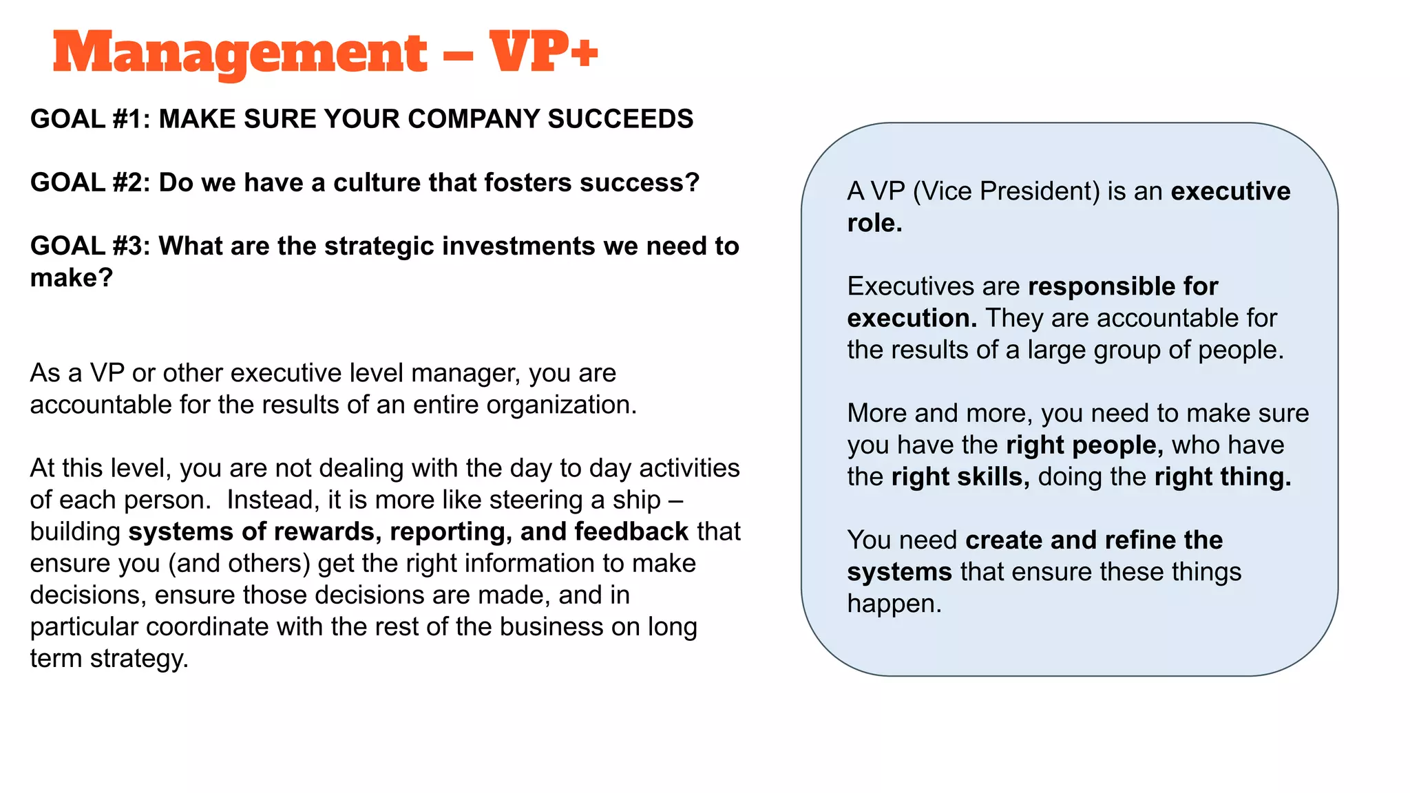 Management – VP+
GOAL #1: MAKE SURE YOUR COMPANY SUCCEEDS
GOAL #2: Do we have a culture that fosters success?
GOAL #3: What are the strategic investments we need to
make?
As a VP or other executive level manager, you are
accountable for the results of an entire organization.
At this level, you are not dealing with the day to day activities
of each person. Instead, it is more like steering a ship –
building systems of rewards, reporting, and feedback that
ensure you (and others) get the right information to make
decisions, ensure those decisions are made, and in
particular coordinate with the rest of the business on long
term strategy.
A VP (Vice President) is an executive
role.
Executives are responsible for
execution. They are accountable for
the results of a large group of people.
More and more, you need to make sure
you have the right people, who have
the right skills, doing the right thing.
You need create and refine the
systems that ensure these things
happen.
 