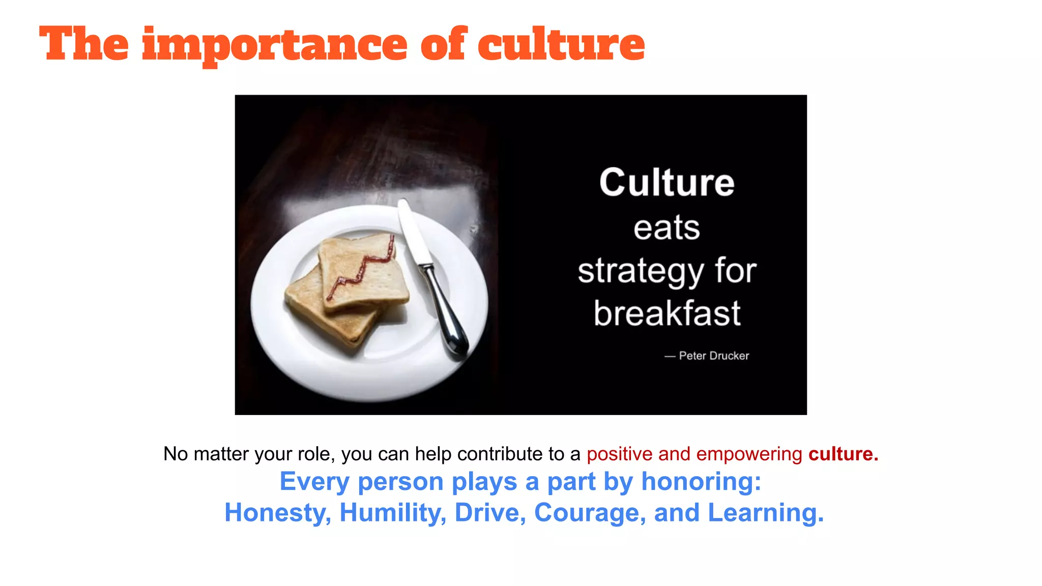 The importance of culture
No matter your role, you can help contribute to a positive and empowering culture.
Every person plays a part by honoring:
Honesty, Humility, Drive, Courage, and Learning.
 