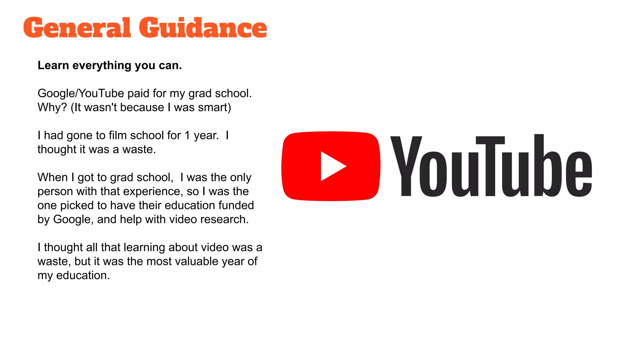 General Guidance
Learn everything you can.
Google/YouTube paid for my grad school.
Why? (It wasn't because I was smart)
I had gone to film school for 1 year. I
thought it was a waste.
When I got to grad school, I was the only
person with that experience, so I was the
one picked to have their education funded
by Google, and help with video research.
I thought all that learning about video was a
waste, but it was the most valuable year of
my education.
 