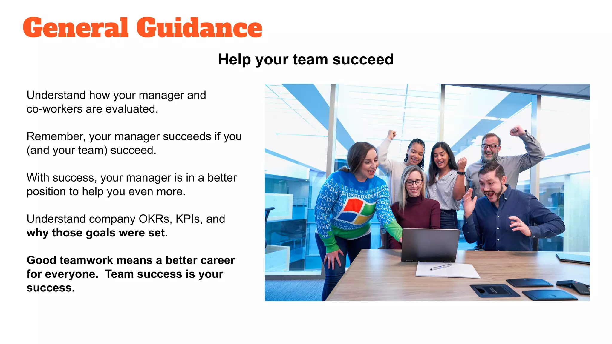 General Guidance
Help your team succeed
Understand how your manager and
co-workers are evaluated.
Remember, your manager succeeds if you
(and your team) succeed.
With success, your manager is in a better
position to help you even more.
Understand company OKRs, KPIs, and
why those goals were set.
Good teamwork means a better career
for everyone. Team success is your
success.
 