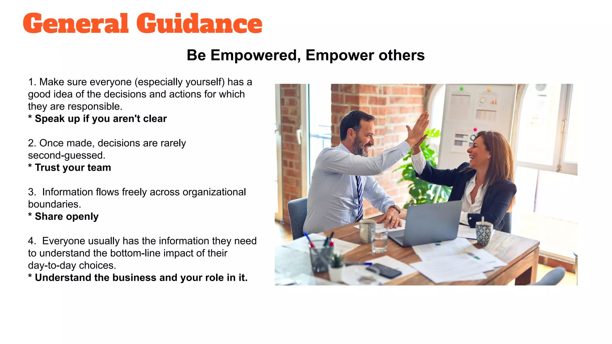 General Guidance
Be Empowered, Empower others
1. Make sure everyone (especially yourself) has a
good idea of the decisions and actions for which
they are responsible.
* Speak up if you aren't clear
2. Once made, decisions are rarely
second-guessed.
* Trust your team
3. Information flows freely across organizational
boundaries.
* Share openly
4. Everyone usually has the information they need
to understand the bottom-line impact of their
day-to-day choices.
* Understand the business and your role in it.
 