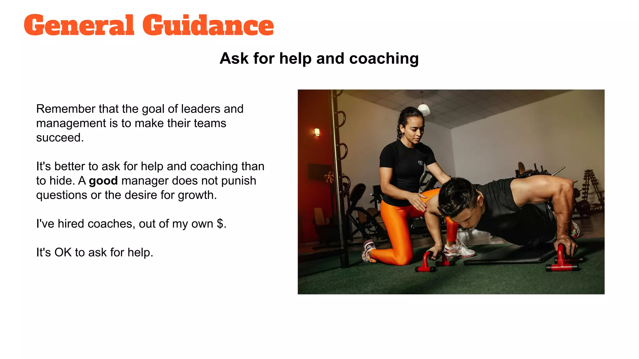 General Guidance
Ask for help and coaching
Remember that the goal of leaders and
management is to make their teams
succeed.
It's better to ask for help and coaching than
to hide. A good manager does not punish
questions or the desire for growth.
I've hired coaches, out of my own $.
It's OK to ask for help.
 