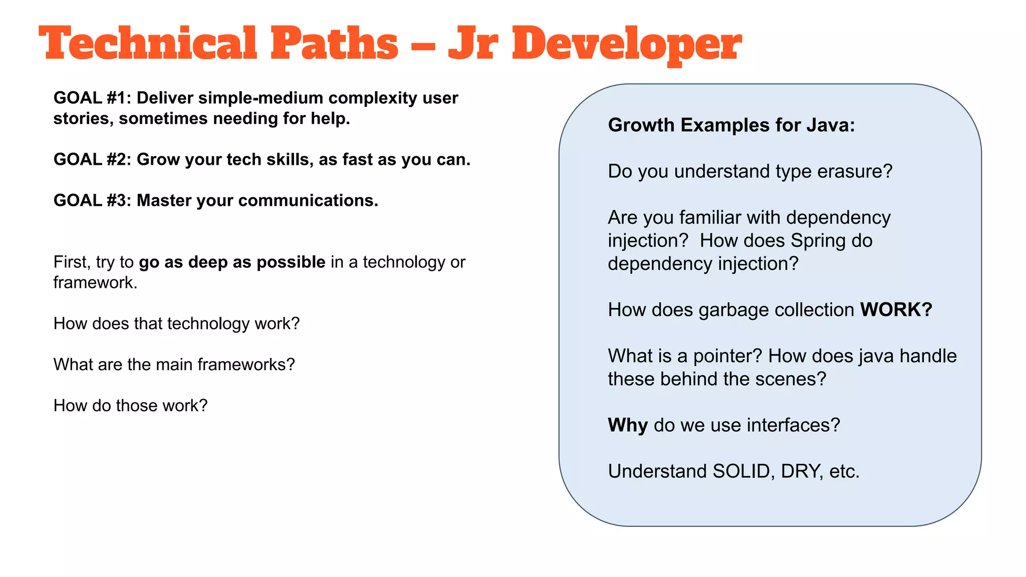 Technical Paths – Jr Developer
GOAL #1: Deliver simple-medium complexity user
stories, sometimes needing for help.
GOAL #2: Grow your tech skills, as fast as you can.
GOAL #3: Master your communications.
First, try to go as deep as possible in a technology or
framework.
How does that technology work?
What are the main frameworks?
How do those work?
Growth Examples for Java:
Do you understand type erasure?
Are you familiar with dependency
injection? How does Spring do
dependency injection?
How does garbage collection WORK?
What is a pointer? How does java handle
these behind the scenes?
Why do we use interfaces?
Understand SOLID, DRY, etc.
 