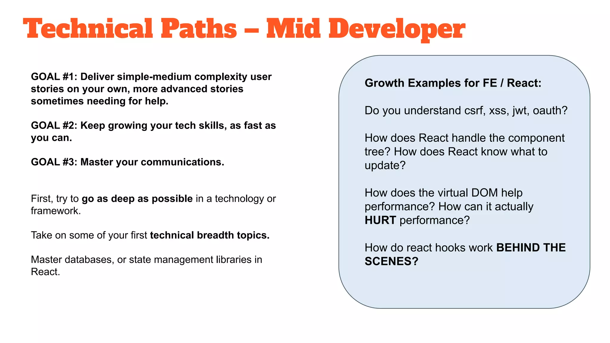Technical Paths – Mid Developer
GOAL #1: Deliver simple-medium complexity user
stories on your own, more advanced stories
sometimes needing for help.
GOAL #2: Keep growing your tech skills, as fast as
you can.
GOAL #3: Master your communications.
First, try to go as deep as possible in a technology or
framework.
Take on some of your first technical breadth topics.
Master databases, or state management libraries in
React.
Growth Examples for FE / React:
Do you understand csrf, xss, jwt, oauth?
How does React handle the component
tree? How does React know what to
update?
How does the virtual DOM help
performance? How can it actually
HURT performance?
How do react hooks work BEHIND THE
SCENES?
 