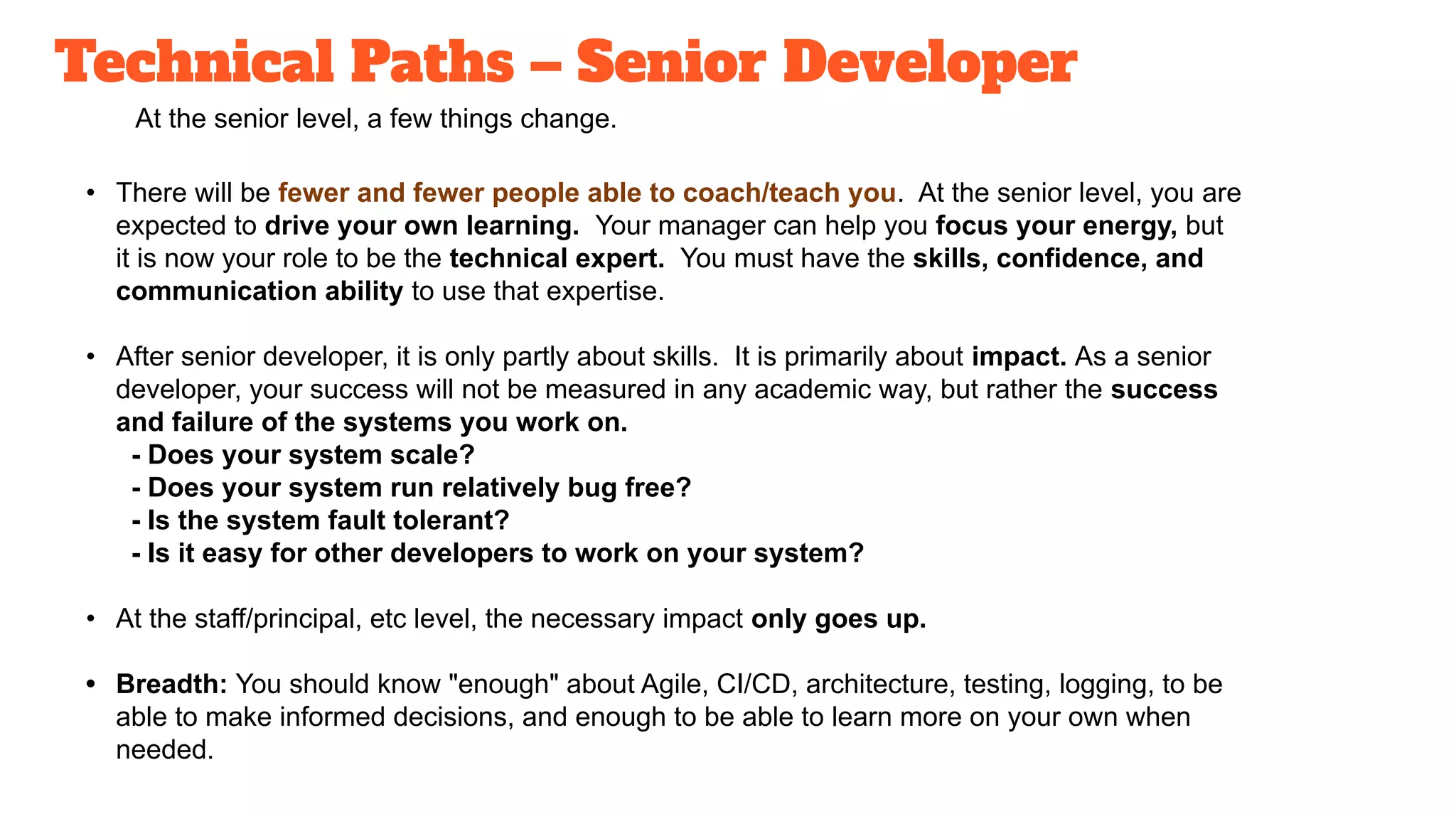 Technical Paths – Senior Developer
At the senior level, a few things change.
• There will be fewer and fewer people able to coach/teach you. At the senior level, you are
expected to drive your own learning. Your manager can help you focus your energy, but
it is now your role to be the technical expert. You must have the skills, confidence, and
communication ability to use that expertise.
• After senior developer, it is only partly about skills. It is primarily about impact. As a senior
developer, your success will not be measured in any academic way, but rather the success
and failure of the systems you work on.
- Does your system scale?
- Does your system run relatively bug free?
- Is the system fault tolerant?
- Is it easy for other developers to work on your system?
• At the staff/principal, etc level, the necessary impact only goes up.
• Breadth: You should know "enough" about Agile, CI/CD, architecture, testing, logging, to be
able to make informed decisions, and enough to be able to learn more on your own when
needed.
 